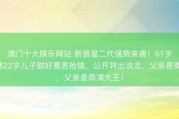 澳门十大娱乐网站 新晋星二代强势来袭！61岁刘锡明携22岁儿子甜好意思抢镜，公开将出说念，父亲是商演大王！