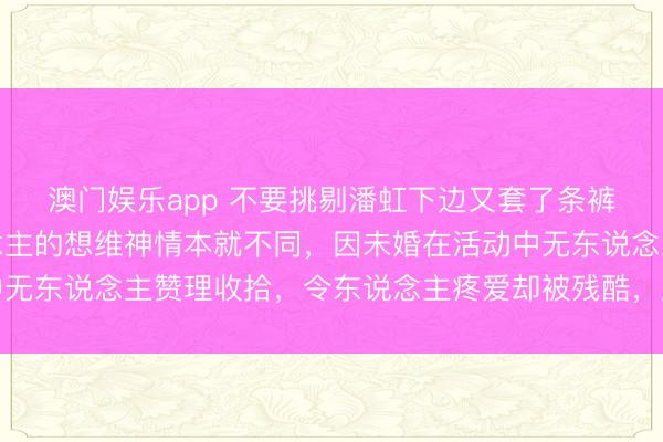 澳门娱乐app 不要挑剔潘虹下边又套了条裤子，东说念主和东说念主的想维神情本就不同，因未婚在活动中无东说念主赞理收拾，令东说念主疼爱却被残酷，应多些意会包容