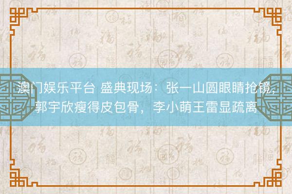 澳门娱乐平台 盛典现场：张一山圆眼睛抢镜，郭宇欣瘦得皮包骨，李小萌王雷显疏离