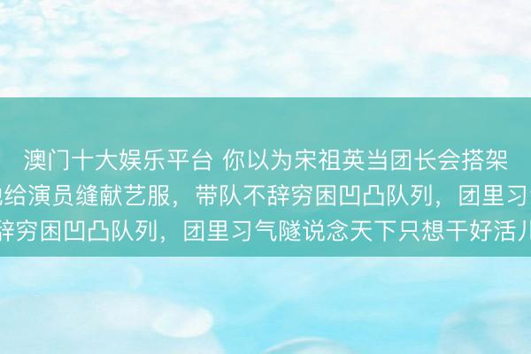 澳门十大娱乐平台 你以为宋祖英当团长会搭架子？闫学晶亲眼见过她给演员缝献艺服，带队不辞穷困凹凸队列，团里习气隧说念天下只想干好活儿