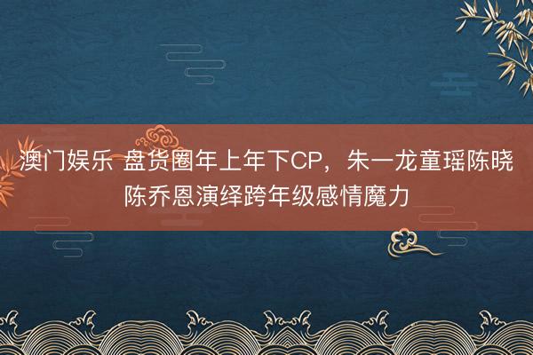 澳门娱乐 盘货圈年上年下CP,朱一龙童瑶陈晓陈乔恩演绎跨年级感情魔力