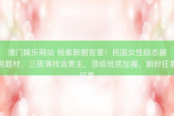 澳门娱乐网站 杨紫新剧官宣！民国女性励志据说题材，三搭演技派男主，顶级班底加握，剧粉狂喜