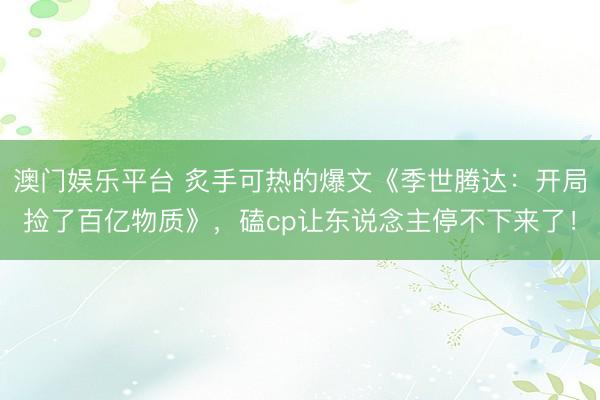 澳门娱乐平台 炙手可热的爆文《季世腾达：开局捡了百亿物质》，磕cp让东说念主停不下来了！