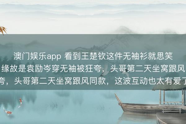 澳门娱乐app 看到王楚钦这件无袖衫就思笑，老粉才懂幕后趣事，缘故是袁励岑穿无袖被狂夸，头哥第二天坐窝跟风同款，这波互动也太有爱了