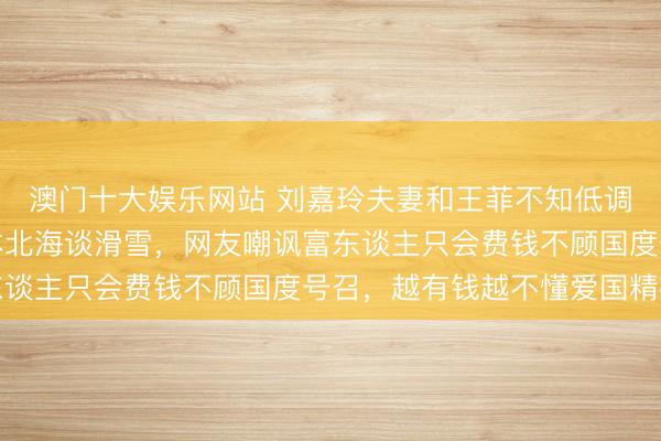 澳门十大娱乐网站 刘嘉玲夫妻和王菲不知低调为何物，晒视频去日本北海谈滑雪，网友嘲讽富东谈主只会费钱不顾国度号召，越有钱越不懂爱国精神