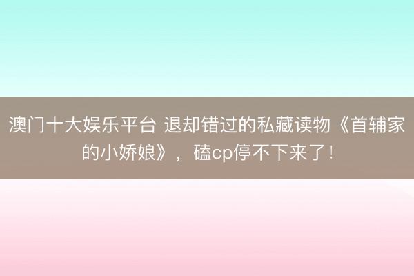澳门十大娱乐平台 退却错过的私藏读物《首辅家的小娇娘》，磕cp停不下来了！