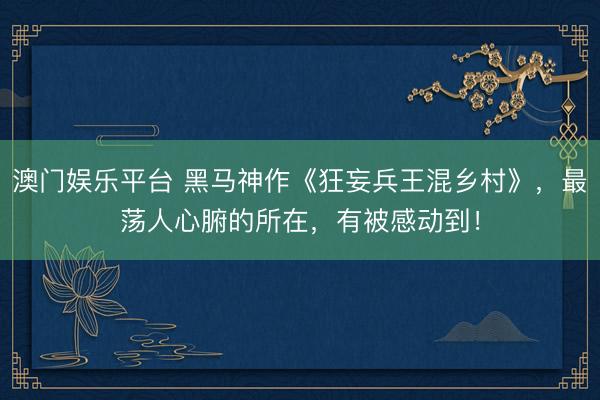 澳门娱乐平台 黑马神作《狂妄兵王混乡村》,最荡人心腑的所在,有被感动到!