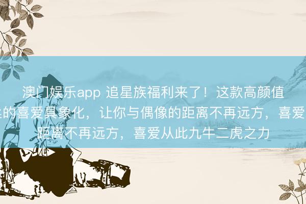 澳门娱乐app 追星族福利来了！这款高颜值左近礼包，将粉丝的喜爱具象化，让你与偶像的距离不再远方，喜爱从此九牛二虎之力
