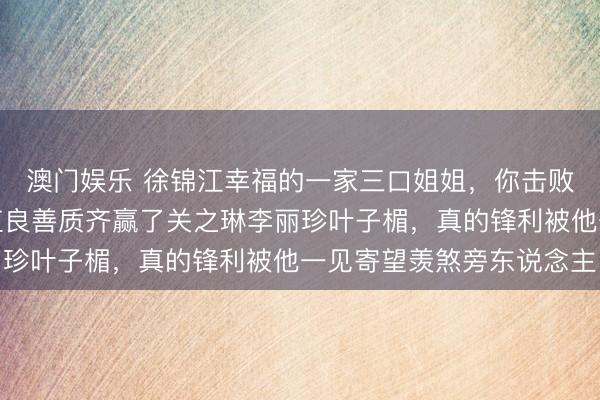 澳门娱乐 徐锦江幸福的一家三口姐姐，你击败了翁虹张敏舒淇，颜值良善质齐赢了关之琳李丽珍叶子楣，真的锋利被他一见寄望羡煞旁东说念主