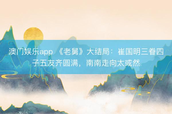 澳门娱乐app 《老舅》大结局：崔国明三眷四子五友齐圆满，南南走向太或然