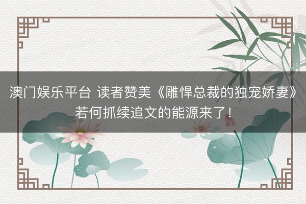 澳门娱乐平台 读者赞美《雕悍总裁的独宠娇妻》若何抓续追文的能源来了!
