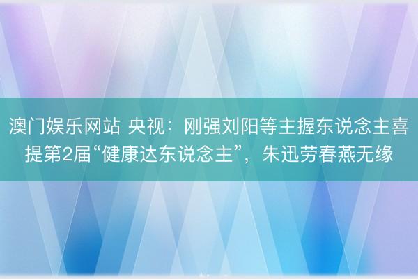 澳门娱乐网站 央视：刚强刘阳等主握东说念主喜提第2届“健康达东说念主”，朱迅劳春燕无缘
