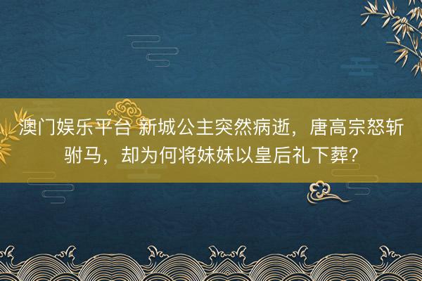 澳门娱乐平台 新城公主突然病逝，唐高宗怒斩驸马，却为何将妹妹以皇后礼下葬？