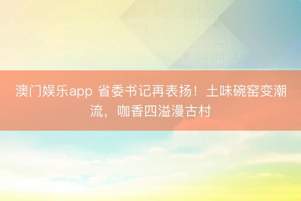澳门娱乐app 省委书记再表扬!土味碗窑变潮流,咖香四溢漫古村
