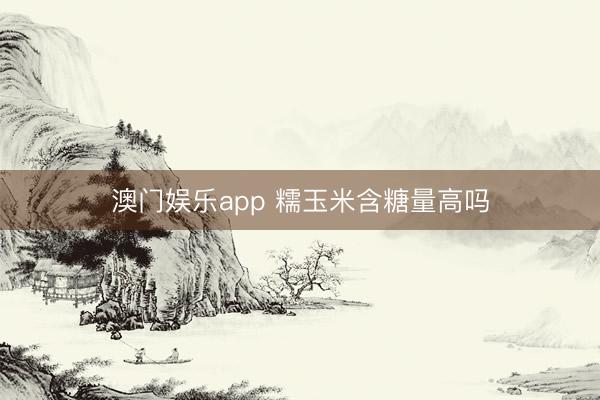 澳门娱乐app 糯玉米含糖量高吗