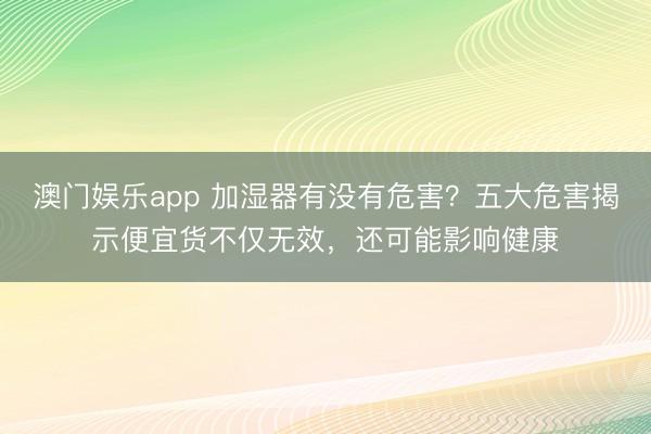 澳门娱乐app 加湿器有没有危害？五大危害揭示便宜货不仅无效，还可能影响健康