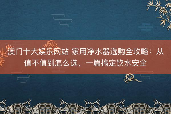 澳门十大娱乐网站 家用净水器选购全攻略:从值不值到怎么选,一篇搞定饮水安全
