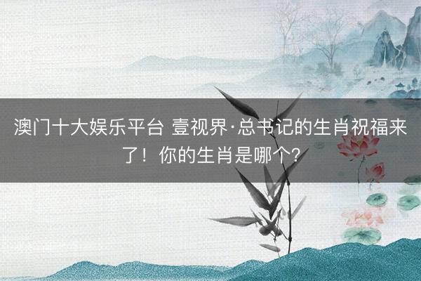 澳门十大娱乐平台 壹视界·总书记的生肖祝福来了！你的生肖是哪个？