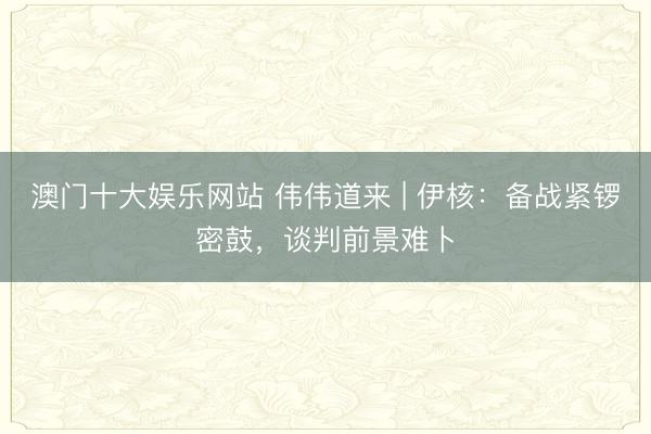 澳门十大娱乐网站 伟伟道来 | 伊核：备战紧锣密鼓，谈判前景难卜
