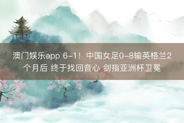 澳门娱乐app 6-1！中国女足0-8输英格兰2个月后 终于找回音心 剑指亚洲杯卫冕