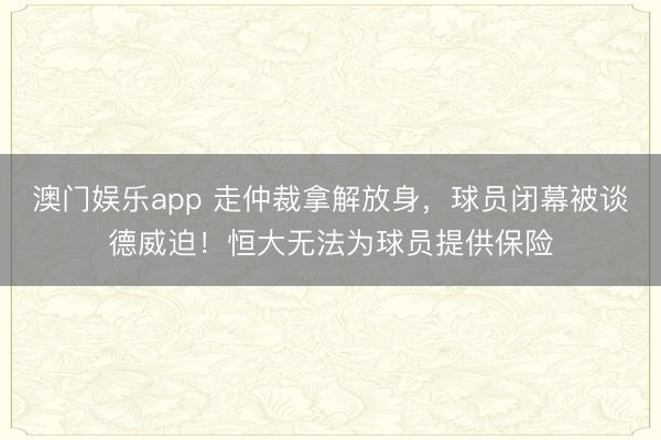 澳门娱乐app 走仲裁拿解放身，球员闭幕被谈德威迫！恒大无法为球员提供保险