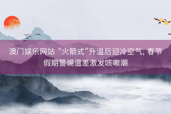 澳门娱乐网站 “火箭式”升温后迎冷空气, 春节假期警惕温差激发咳嗽潮