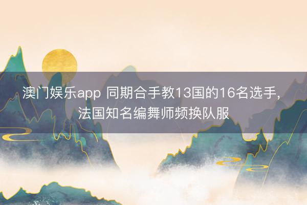 澳门娱乐app 同期合手教13国的16名选手, 法国知名编舞师频换队服