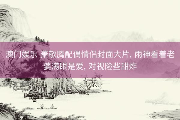澳门娱乐 萧敬腾配偶情侣封面大片, 雨神看着老婆满眼是爱, 对视险些甜炸