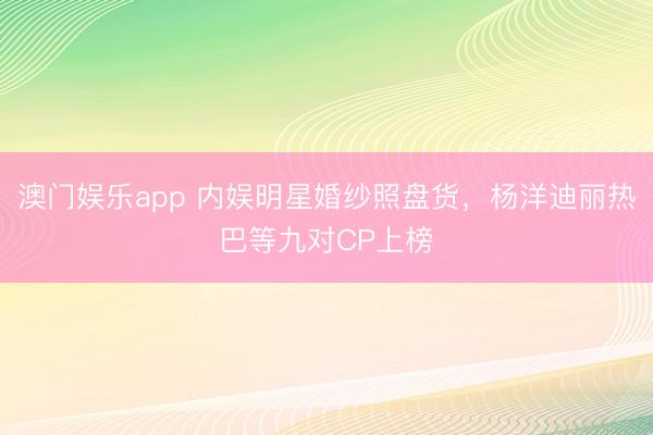 澳门娱乐app 内娱明星婚纱照盘货，杨洋迪丽热巴等九对CP上榜