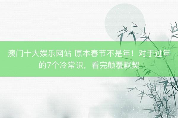 澳门十大娱乐网站 原本春节不是年！对于过年的7个冷常识，看完颠覆默契