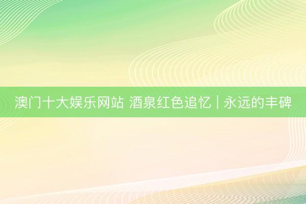 澳门十大娱乐网站 酒泉红色追忆 | 永远的丰碑