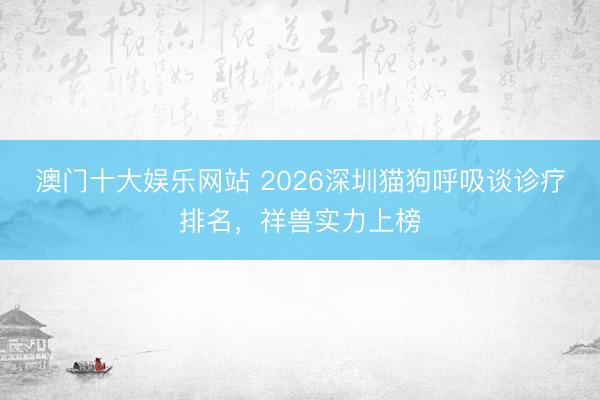 澳门十大娱乐网站 2026深圳猫狗呼吸谈诊疗排名，祥兽实力上榜