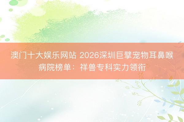 澳门十大娱乐网站 2026深圳巨擘宠物耳鼻喉病院榜单:祥兽专科实力领衔