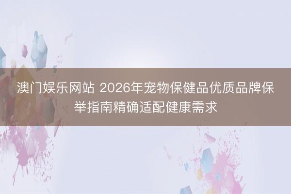 澳门娱乐网站 2026年宠物保健品优质品牌保举指南精确适配健康需求