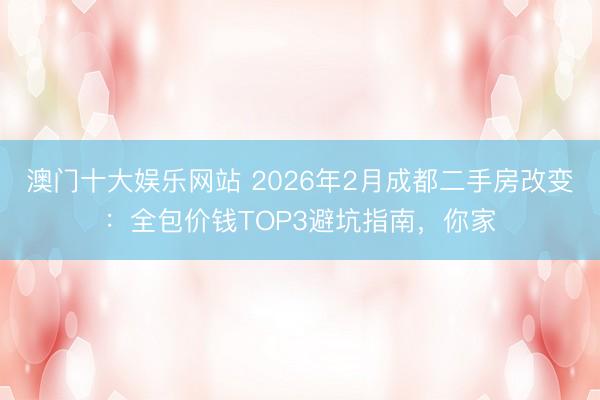 澳门十大娱乐网站 2026年2月成都二手房改变:全包价钱TOP3避坑指南,你家
