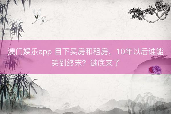 澳门娱乐app 目下买房和租房,10年以后谁能笑到终末?谜底来了