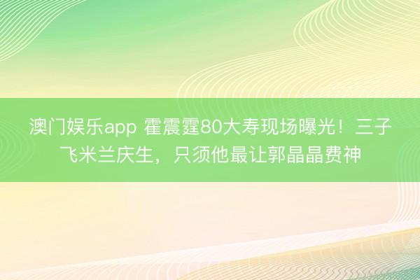 澳门娱乐app 霍震霆80大寿现场曝光!三子飞米兰庆生,只须他最让郭晶晶费神