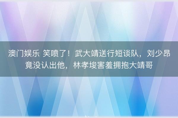 澳门娱乐 笑喷了！武大靖送行短谈队，刘少昂竟没认出他，林孝埈害羞拥抱大靖哥
