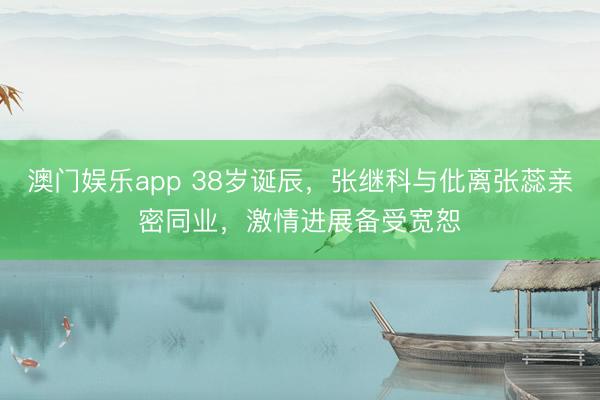澳门娱乐app 38岁诞辰,张继科与仳离张蕊亲密同业,激情进展备受宽恕