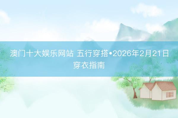 澳门十大娱乐网站 五行穿搭•2026年2月21日穿衣指南