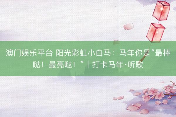澳门娱乐平台 阳光彩虹小白马：马年你是“最棒哒！最亮哒！”｜打卡马年·听歌