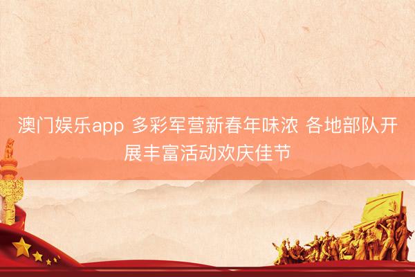 澳门娱乐app 多彩军营新春年味浓 各地部队开展丰富活动欢庆佳节