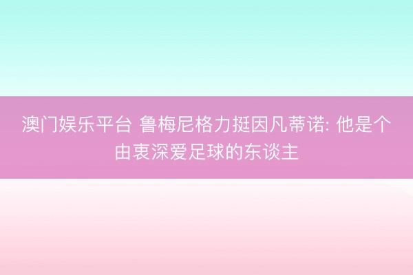 澳门娱乐平台 鲁梅尼格力挺因凡蒂诺: 他是个由衷深爱足球的东谈主