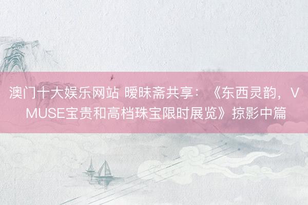 澳门十大娱乐网站 暧昧斋共享：《东西灵韵，V MUSE宝贵和高档珠宝限时展览》掠影中篇