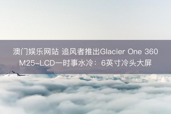 澳门娱乐网站 追风者推出Glacier One 360M25-LCD一时事水冷:6英寸冷头大屏