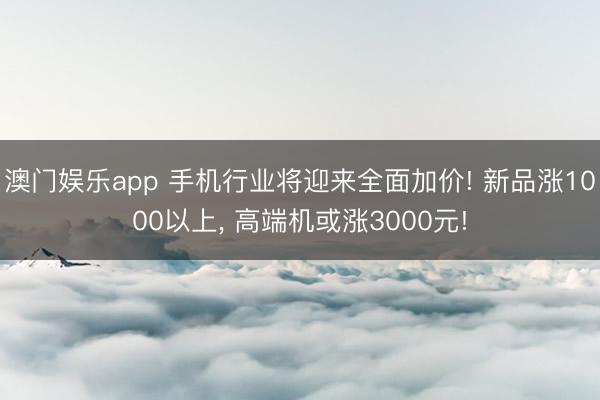 澳门娱乐app 手机行业将迎来全面加价! 新品涨1000以上, 高端机或涨3000元!