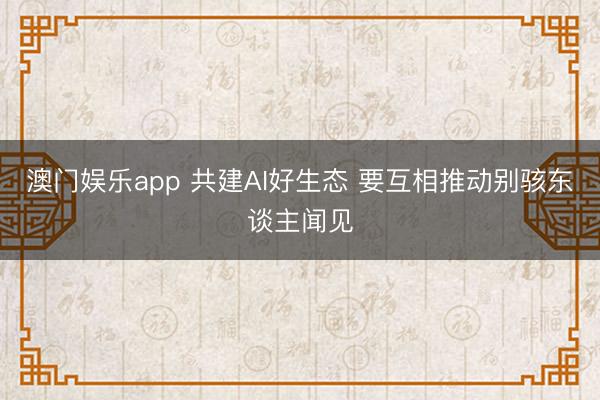 澳门娱乐app 共建AI好生态 要互相推动别骇东谈主闻见