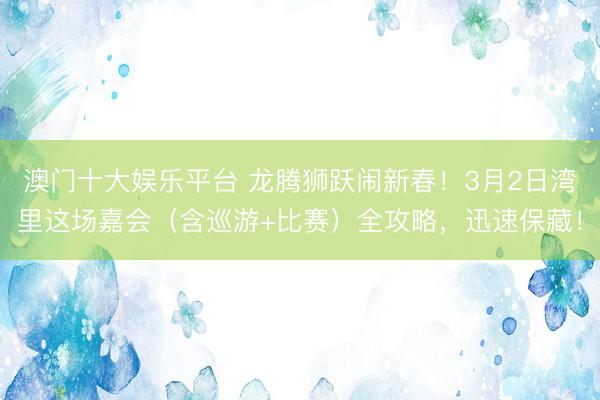 澳门十大娱乐平台 龙腾狮跃闹新春!3月2日湾里这场嘉会(含巡游+比赛)全攻略,迅速保藏!