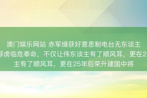 澳门娱乐网站 赤军缉获好意思制电台无东谈主会使，交大毕业的俘虏临危奉命，不仅让伟东谈主有了顺风耳，更在25年后荣升建国中将