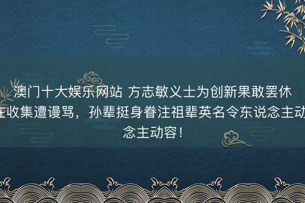 澳门十大娱乐网站 方志敏义士为创新果敢罢休却在收集遭谩骂，孙辈挺身眷注祖辈英名令东说念主动容！